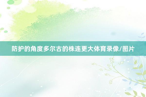 防护的角度多尔古的株连更大体育录像/图片