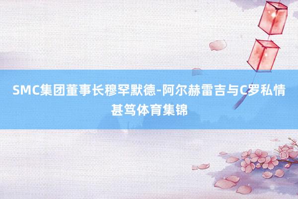 SMC集团董事长穆罕默德-阿尔赫雷吉与C罗私情甚笃体育集锦