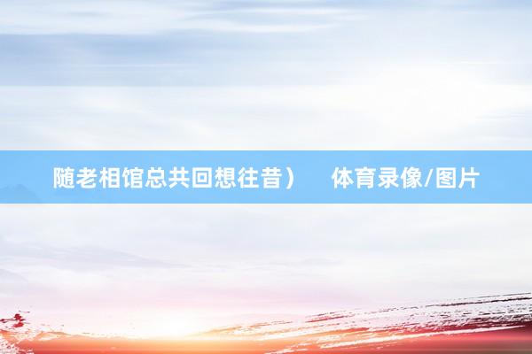 随老相馆总共回想往昔）    体育录像/图片