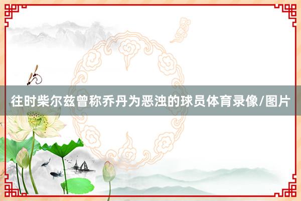 往时柴尔兹曾称乔丹为恶浊的球员体育录像/图片