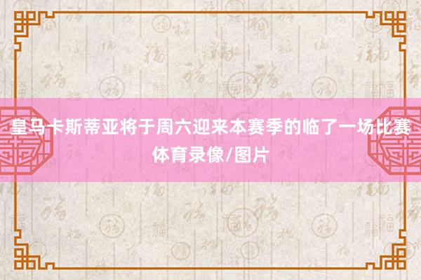 皇马卡斯蒂亚将于周六迎来本赛季的临了一场比赛体育录像/图片
