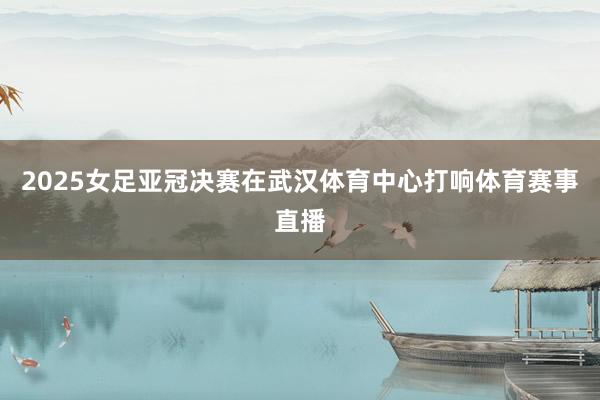 2025女足亚冠决赛在武汉体育中心打响体育赛事直播