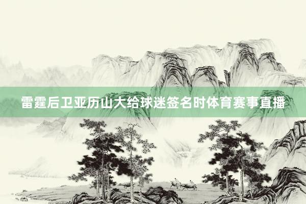 雷霆后卫亚历山大给球迷签名时体育赛事直播