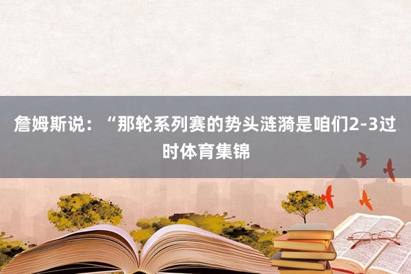 詹姆斯说：“那轮系列赛的势头涟漪是咱们2-3过时体育集锦