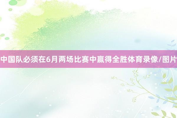 中国队必须在6月两场比赛中赢得全胜体育录像/图片