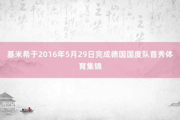 基米希于2016年5月29日完成德国国度队首秀体育集锦