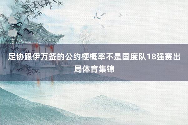 足协跟伊万签的公约梗概率不是国度队18强赛出局体育集锦