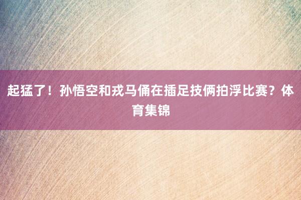 起猛了！孙悟空和戎马俑在插足技俩拍浮比赛？体育集锦