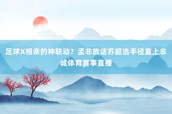 足球X相亲的神联动?孟非放话苏超选手径直上非诚体育赛事直播