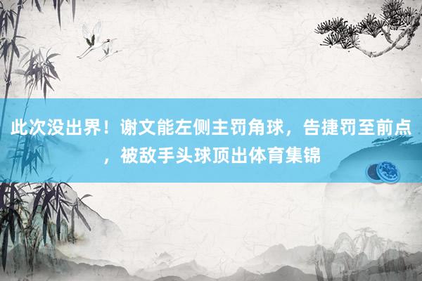 此次没出界！谢文能左侧主罚角球，告捷罚至前点，被敌手头球顶出体育集锦