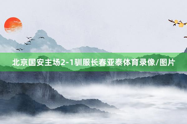 北京国安主场2-1驯服长春亚泰体育录像/图片