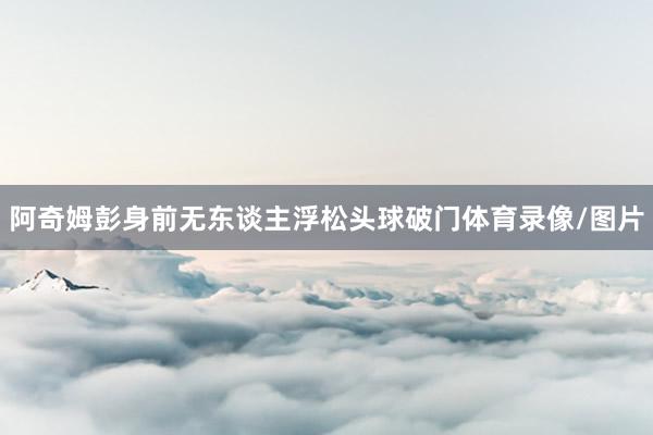 阿奇姆彭身前无东谈主浮松头球破门体育录像/图片