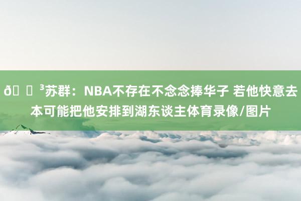 😳苏群：NBA不存在不念念捧华子 若他快意去本可能把他安排到湖东谈主体育录像/图片