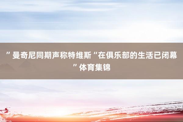 ”曼奇尼同期声称特维斯“在俱乐部的生活已闭幕”体育集锦
