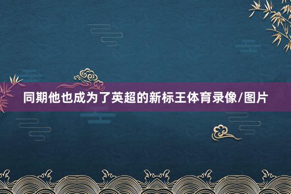 同期他也成为了英超的新标王体育录像/图片