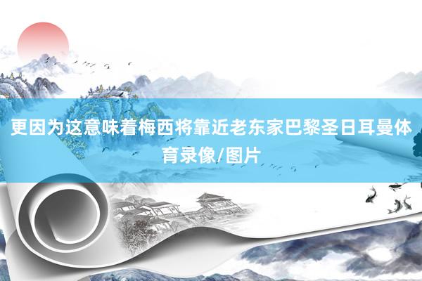 更因为这意味着梅西将靠近老东家巴黎圣日耳曼体育录像/图片