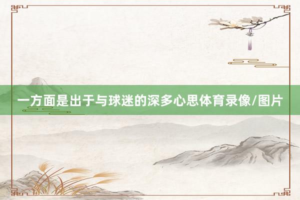 一方面是出于与球迷的深多心思体育录像/图片