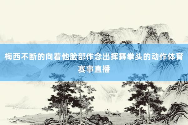 梅西不断的向着他脸部作念出挥舞拳头的动作体育赛事直播