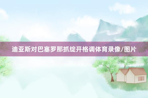 迪亚斯对巴塞罗那抓绽开格调体育录像/图片