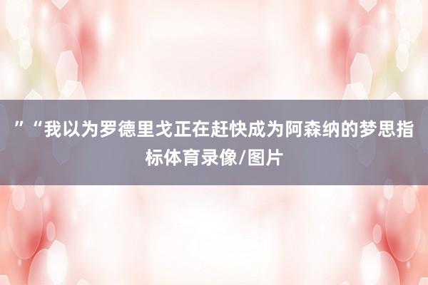 ”“我以为罗德里戈正在赶快成为阿森纳的梦思指标体育录像/图片