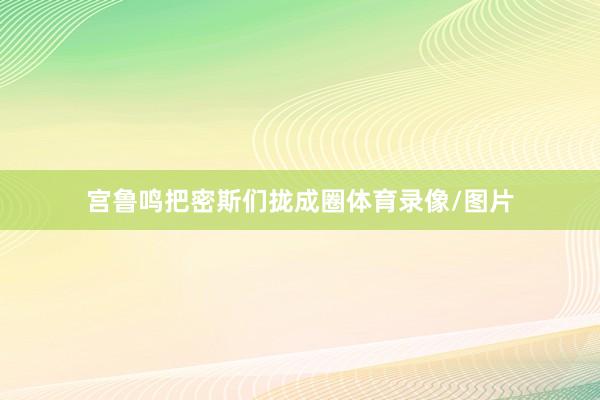 宫鲁鸣把密斯们拢成圈体育录像/图片