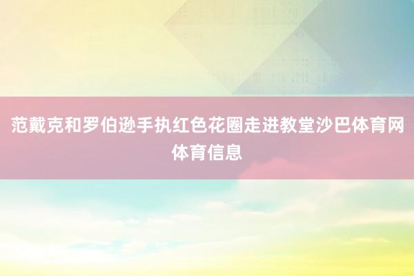 范戴克和罗伯逊手执红色花圈走进教堂沙巴体育网体育信息