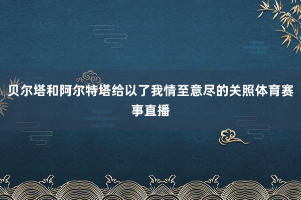 贝尔塔和阿尔特塔给以了我情至意尽的关照体育赛事直播