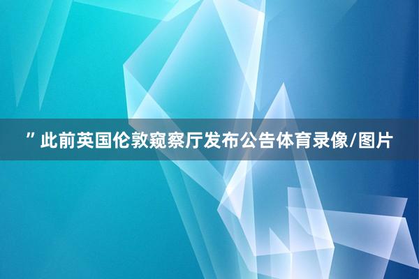 ”　　此前英国伦敦窥察厅发布公告体育录像/图片