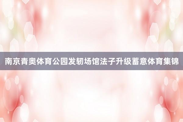 南京青奥体育公园发轫场馆法子升级蓄意体育集锦