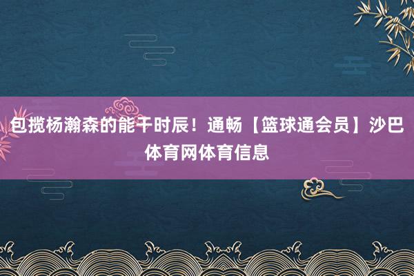 包揽杨瀚森的能干时辰!通畅【篮球通会员】沙巴体育网体育信息