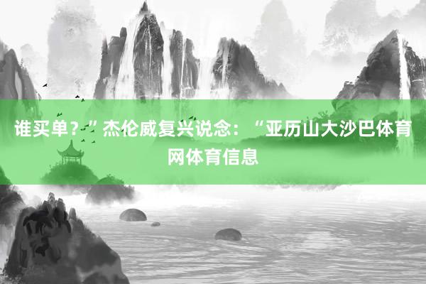 谁买单？”杰伦威复兴说念：“亚历山大沙巴体育网体育信息