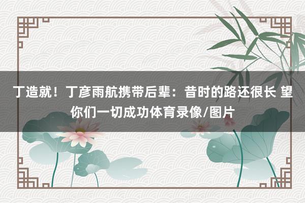丁造就！丁彦雨航携带后辈：昔时的路还很长 望你们一切成功体育录像/图片