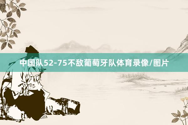 中国队52-75不敌葡萄牙队体育录像/图片