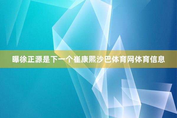 曝徐正源是下一个崔康熙沙巴体育网体育信息