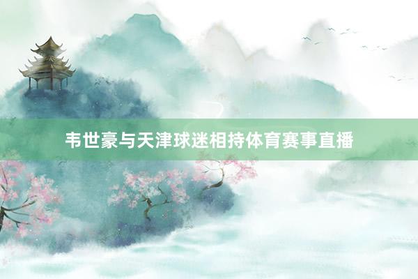 韦世豪与天津球迷相持体育赛事直播