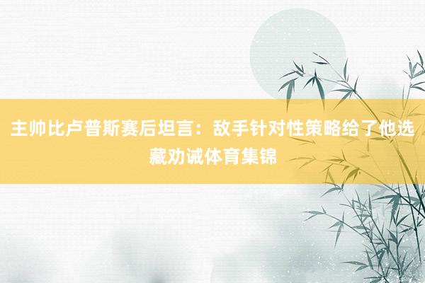 主帅比卢普斯赛后坦言:敌手针对性策略给了他选藏劝诫体育集锦