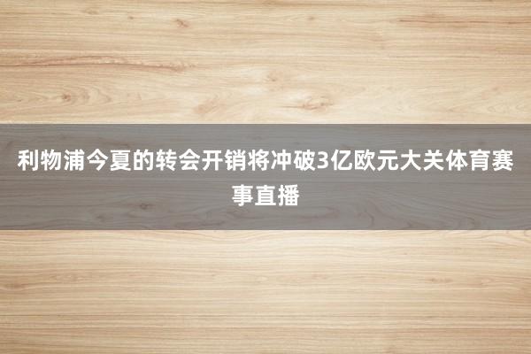 利物浦今夏的转会开销将冲破3亿欧元大关体育赛事直播