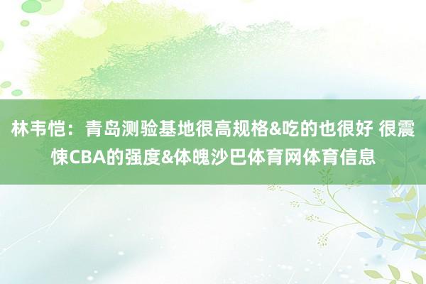 林韦恺：青岛测验基地很高规格&吃的也很好 很震悚CBA的强度&体魄沙巴体育网体育信息