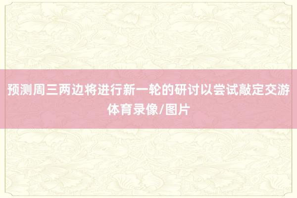 预测周三两边将进行新一轮的研讨以尝试敲定交游体育录像/图片
