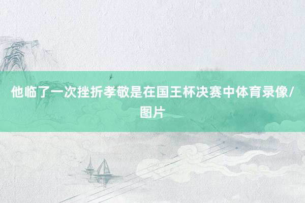 他临了一次挫折孝敬是在国王杯决赛中体育录像/图片