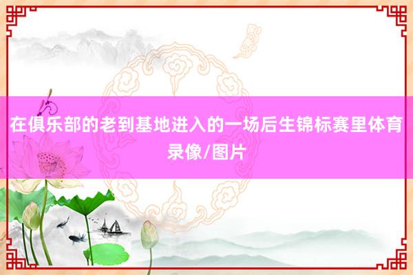 在俱乐部的老到基地进入的一场后生锦标赛里体育录像/图片