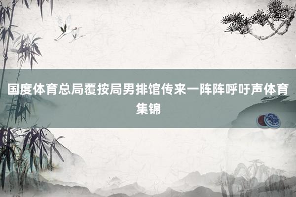 国度体育总局覆按局男排馆传来一阵阵呼吁声体育集锦