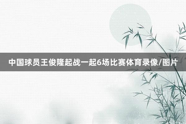 中国球员王俊隆起战一起6场比赛体育录像/图片