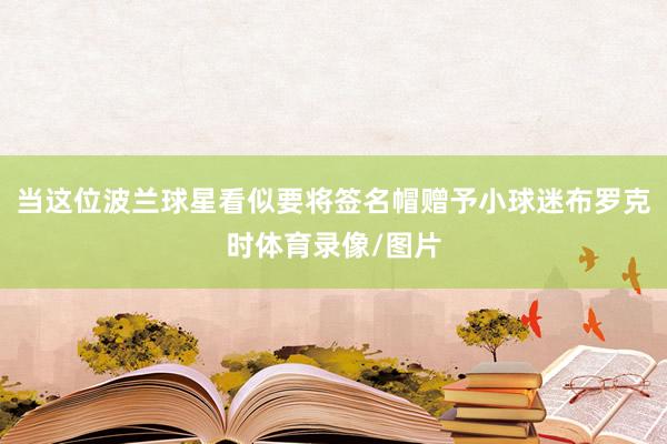 当这位波兰球星看似要将签名帽赠予小球迷布罗克时体育录像/图片
