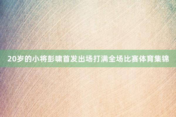 20岁的小将彭啸首发出场打满全场比赛体育集锦