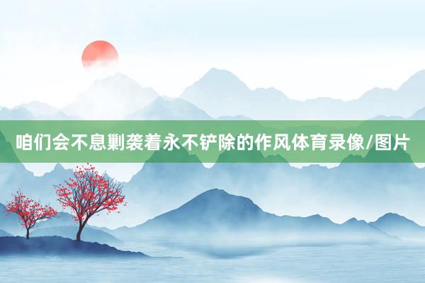 咱们会不息剿袭着永不铲除的作风体育录像/图片