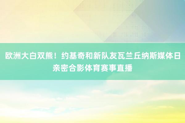 欧洲大白双熊！约基奇和新队友瓦兰丘纳斯媒体日亲密合影体育赛事直播