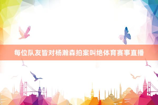 每位队友皆对杨瀚森拍案叫绝体育赛事直播