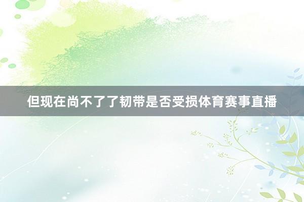 但现在尚不了了韧带是否受损体育赛事直播