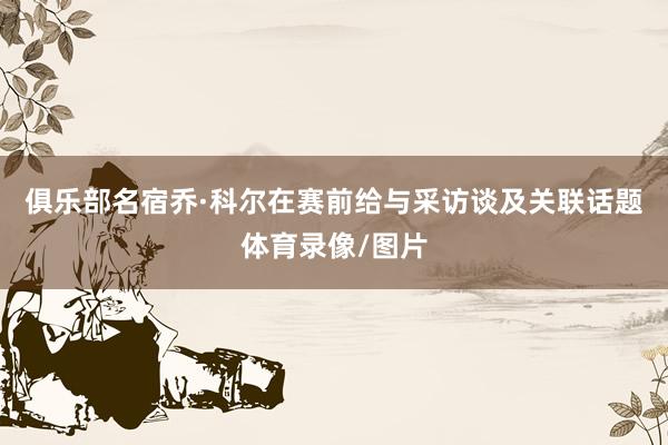俱乐部名宿乔·科尔在赛前给与采访谈及关联话题体育录像/图片